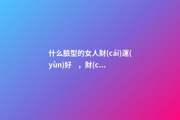 什么臉型的女人財(cái)運(yùn)好，財(cái)運(yùn)好的女人面相